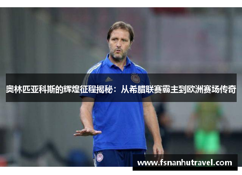 奥林匹亚科斯的辉煌征程揭秘：从希腊联赛霸主到欧洲赛场传奇