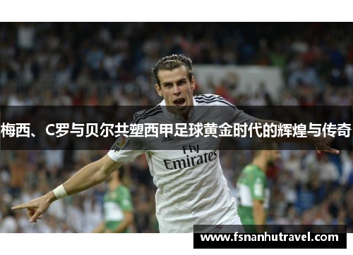 梅西、C罗与贝尔共塑西甲足球黄金时代的辉煌与传奇