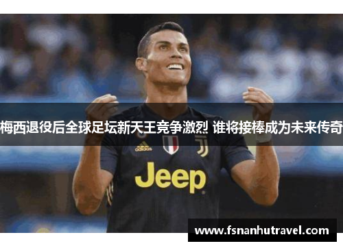 梅西退役后全球足坛新天王竞争激烈 谁将接棒成为未来传奇