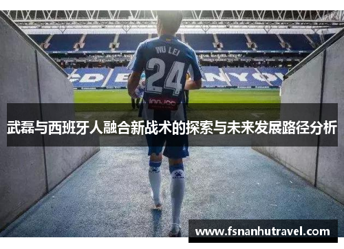 武磊与西班牙人融合新战术的探索与未来发展路径分析