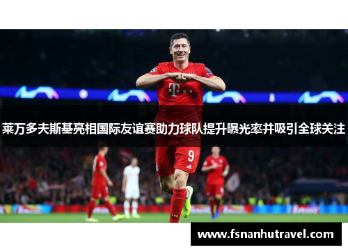 莱万多夫斯基亮相国际友谊赛助力球队提升曝光率并吸引全球关注 莱万多夫斯基亮相国际友谊赛助力球队提升曝光率并吸引全球关注