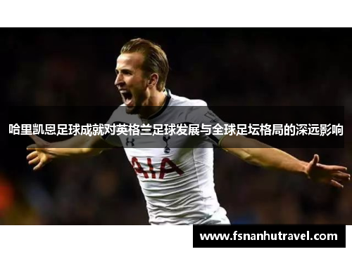 哈里凯恩足球成就对英格兰足球发展与全球足坛格局的深远影响