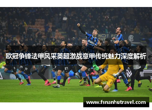 欧冠争锋法甲风采英超激战意甲传统魅力深度解析 欧冠争锋法甲风采英超激战意甲传统魅力深度解析