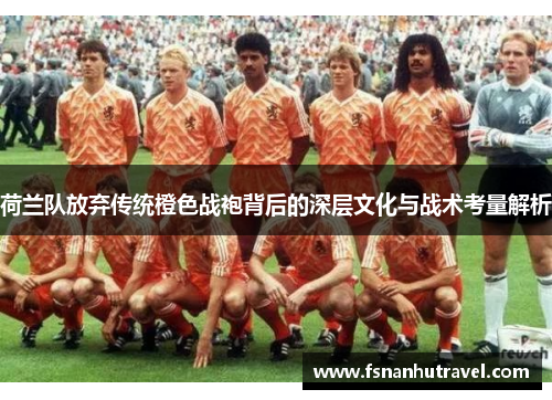 荷兰队放弃传统橙色战袍背后的深层文化与战术考量解析 荷兰队放弃传统橙色战袍背后的深层文化与战术考量解析