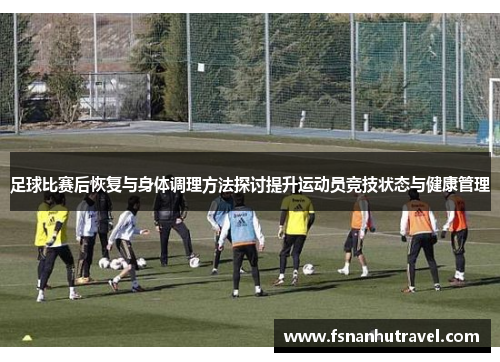 足球比赛后恢复与身体调理方法探讨提升运动员竞技状态与健康管理